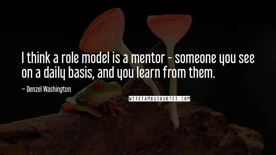 Denzel Washington Quotes: I think a role model is a mentor - someone you see on a daily basis, and you learn from them.