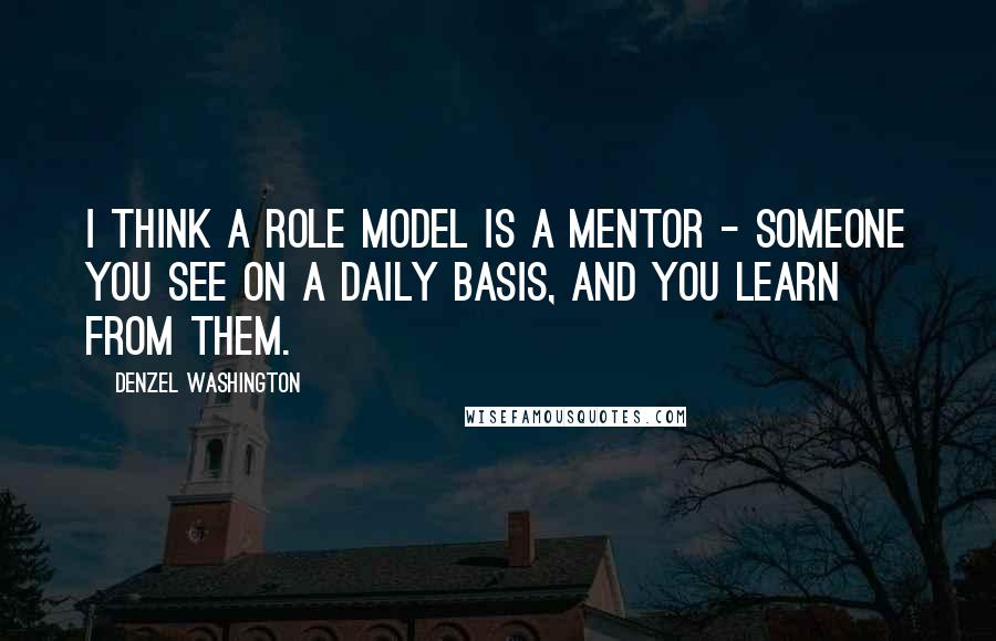 Denzel Washington Quotes: I think a role model is a mentor - someone you see on a daily basis, and you learn from them.