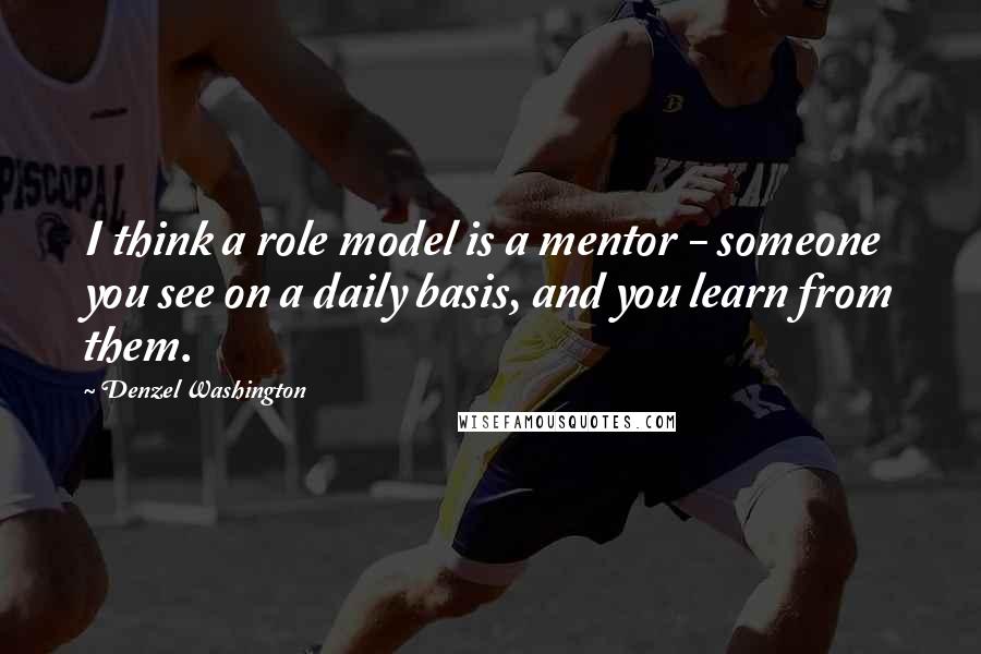 Denzel Washington Quotes: I think a role model is a mentor - someone you see on a daily basis, and you learn from them.