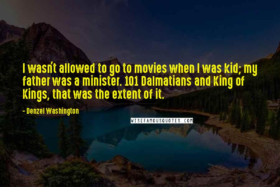 Denzel Washington Quotes: I wasn't allowed to go to movies when I was kid; my father was a minister. 101 Dalmatians and King of Kings, that was the extent of it.