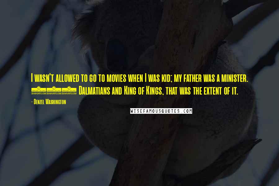 Denzel Washington Quotes: I wasn't allowed to go to movies when I was kid; my father was a minister. 101 Dalmatians and King of Kings, that was the extent of it.