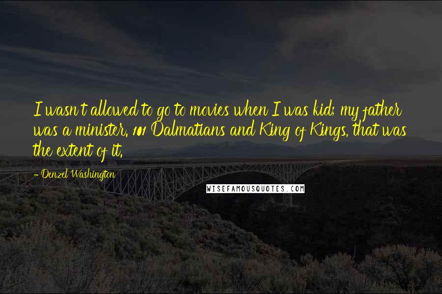 Denzel Washington Quotes: I wasn't allowed to go to movies when I was kid; my father was a minister. 101 Dalmatians and King of Kings, that was the extent of it.