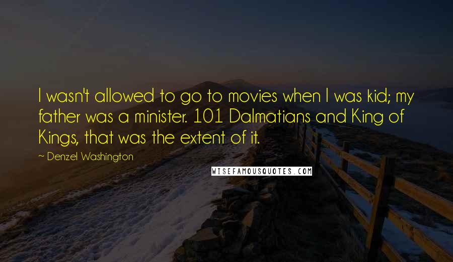 Denzel Washington Quotes: I wasn't allowed to go to movies when I was kid; my father was a minister. 101 Dalmatians and King of Kings, that was the extent of it.