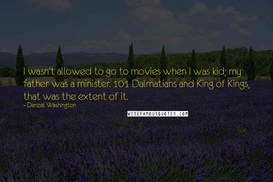 Denzel Washington Quotes: I wasn't allowed to go to movies when I was kid; my father was a minister. 101 Dalmatians and King of Kings, that was the extent of it.