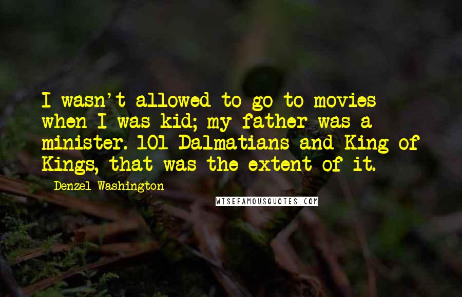 Denzel Washington Quotes: I wasn't allowed to go to movies when I was kid; my father was a minister. 101 Dalmatians and King of Kings, that was the extent of it.
