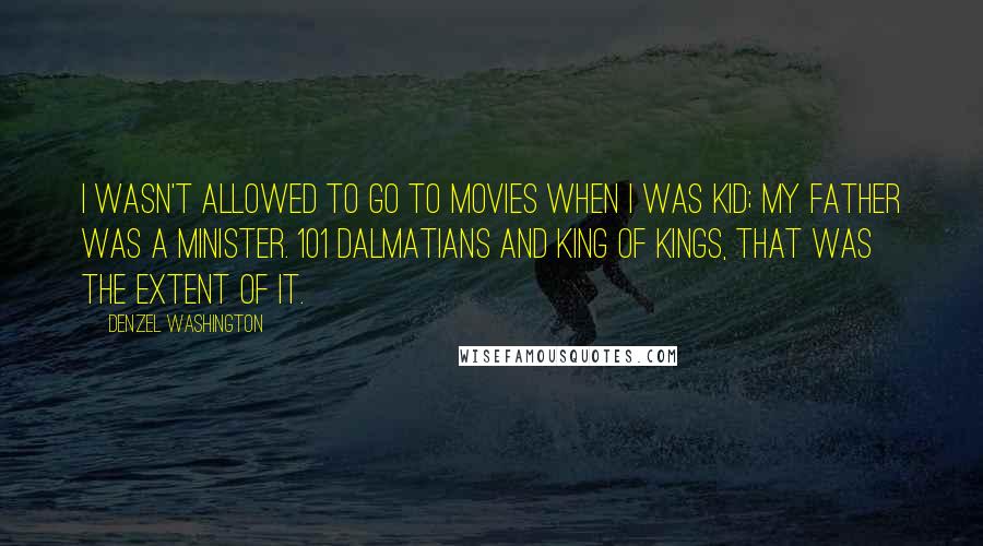 Denzel Washington Quotes: I wasn't allowed to go to movies when I was kid; my father was a minister. 101 Dalmatians and King of Kings, that was the extent of it.