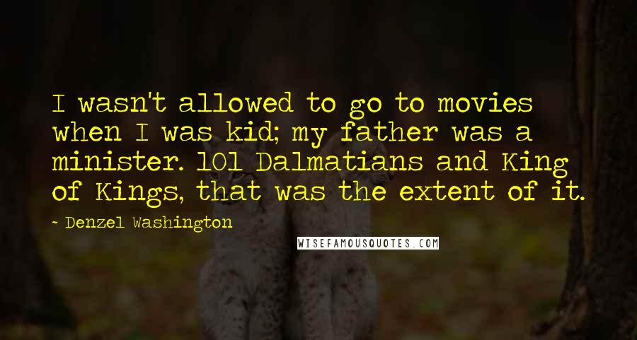 Denzel Washington Quotes: I wasn't allowed to go to movies when I was kid; my father was a minister. 101 Dalmatians and King of Kings, that was the extent of it.