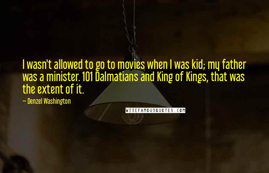 Denzel Washington Quotes: I wasn't allowed to go to movies when I was kid; my father was a minister. 101 Dalmatians and King of Kings, that was the extent of it.