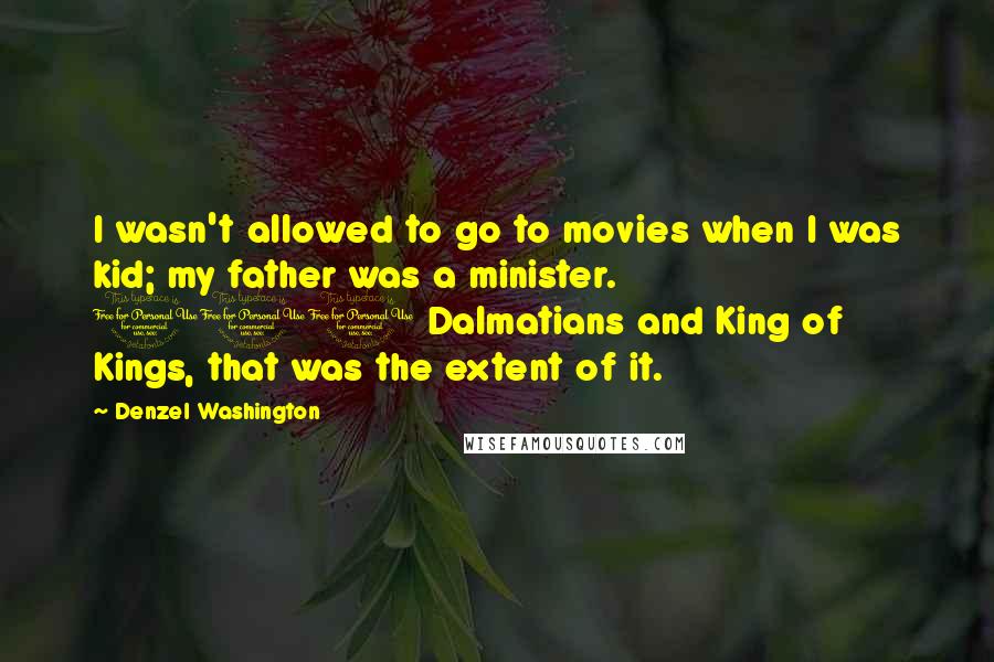 Denzel Washington Quotes: I wasn't allowed to go to movies when I was kid; my father was a minister. 101 Dalmatians and King of Kings, that was the extent of it.