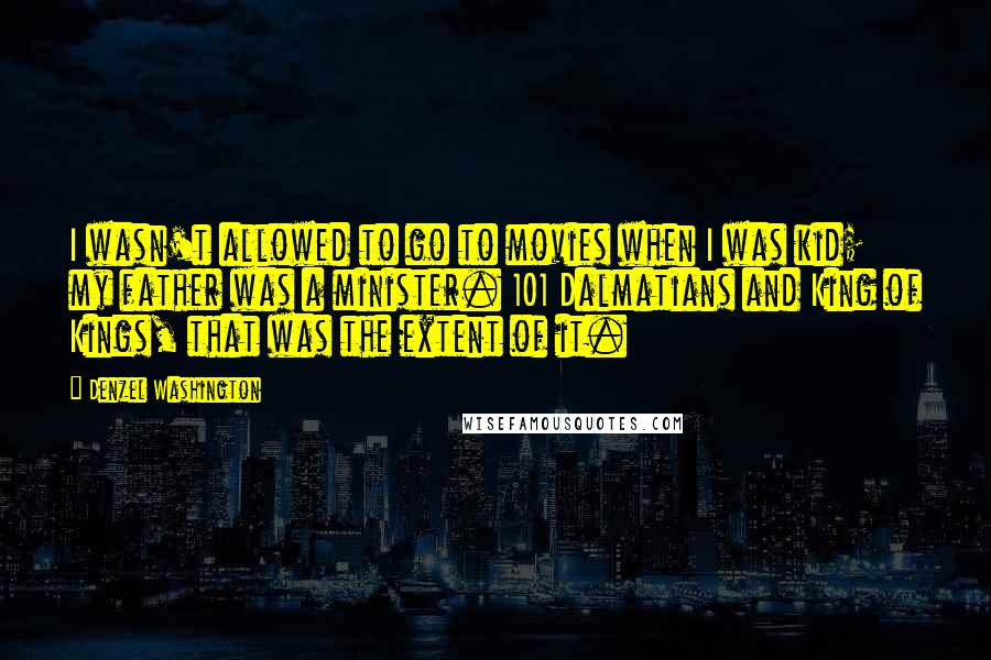 Denzel Washington Quotes: I wasn't allowed to go to movies when I was kid; my father was a minister. 101 Dalmatians and King of Kings, that was the extent of it.