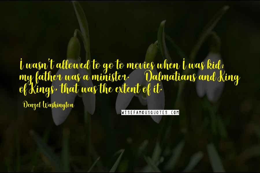 Denzel Washington Quotes: I wasn't allowed to go to movies when I was kid; my father was a minister. 101 Dalmatians and King of Kings, that was the extent of it.