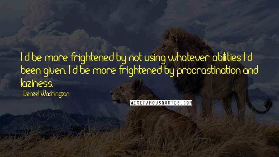 Denzel Washington Quotes: I'd be more frightened by not using whatever abilities I'd been given. I'd be more frightened by procrastination and laziness.