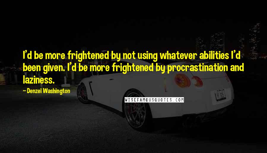 Denzel Washington Quotes: I'd be more frightened by not using whatever abilities I'd been given. I'd be more frightened by procrastination and laziness.