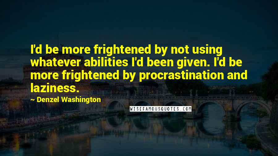 Denzel Washington Quotes: I'd be more frightened by not using whatever abilities I'd been given. I'd be more frightened by procrastination and laziness.