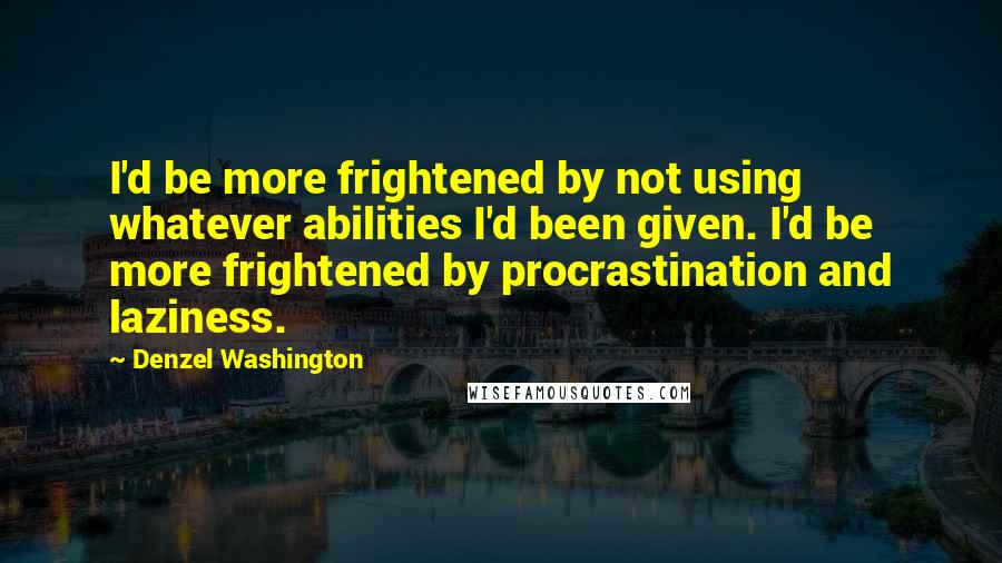 Denzel Washington Quotes: I'd be more frightened by not using whatever abilities I'd been given. I'd be more frightened by procrastination and laziness.