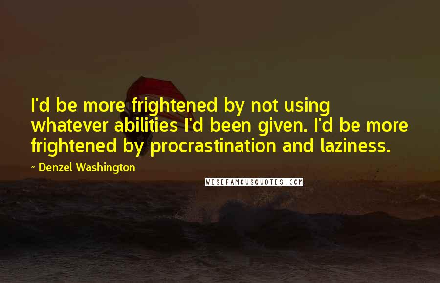 Denzel Washington Quotes: I'd be more frightened by not using whatever abilities I'd been given. I'd be more frightened by procrastination and laziness.