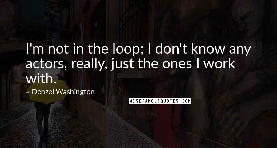 Denzel Washington Quotes: I'm not in the loop; I don't know any actors, really, just the ones I work with.