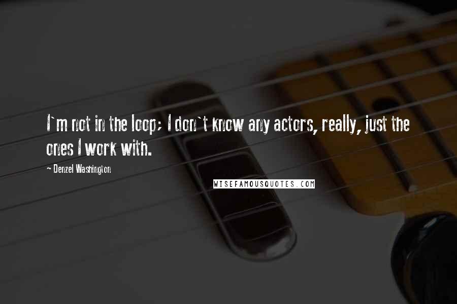 Denzel Washington Quotes: I'm not in the loop; I don't know any actors, really, just the ones I work with.