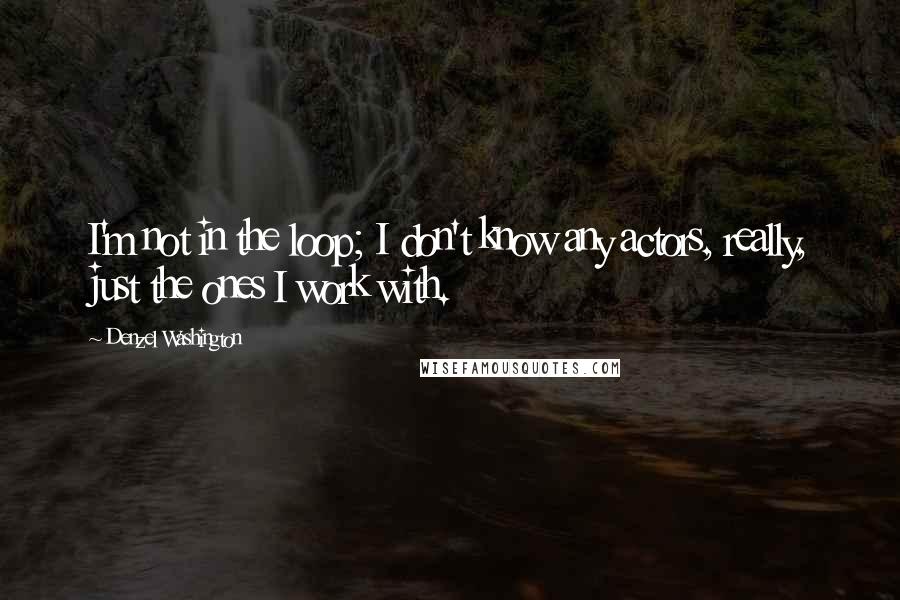 Denzel Washington Quotes: I'm not in the loop; I don't know any actors, really, just the ones I work with.