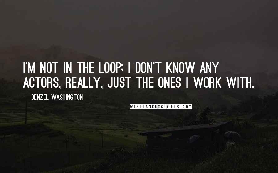 Denzel Washington Quotes: I'm not in the loop; I don't know any actors, really, just the ones I work with.