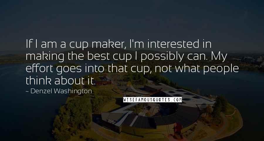 Denzel Washington Quotes: If I am a cup maker, I'm interested in making the best cup I possibly can. My effort goes into that cup, not what people think about it.