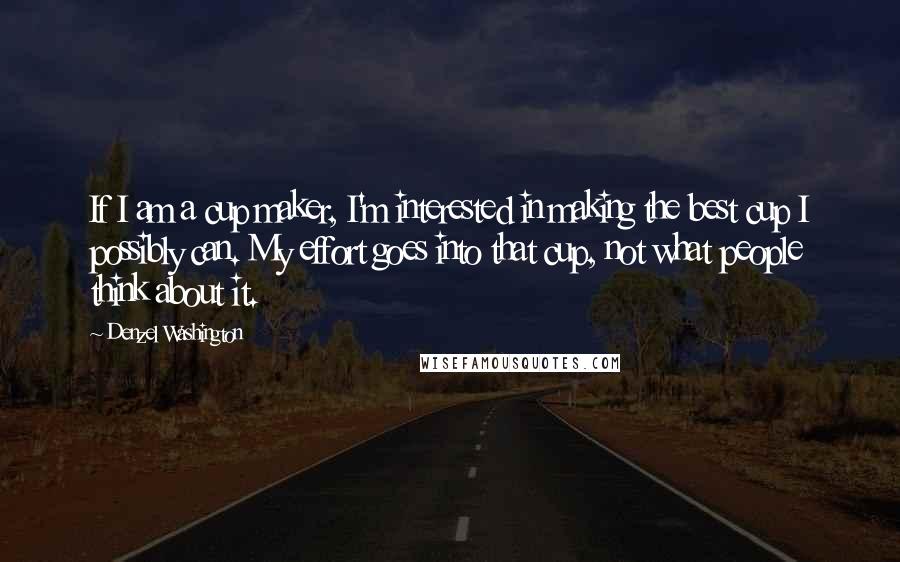 Denzel Washington Quotes: If I am a cup maker, I'm interested in making the best cup I possibly can. My effort goes into that cup, not what people think about it.