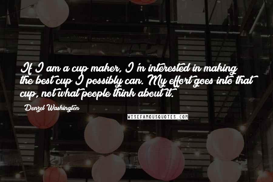 Denzel Washington Quotes: If I am a cup maker, I'm interested in making the best cup I possibly can. My effort goes into that cup, not what people think about it.