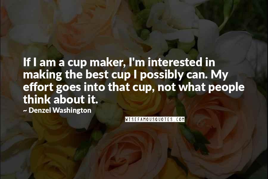 Denzel Washington Quotes: If I am a cup maker, I'm interested in making the best cup I possibly can. My effort goes into that cup, not what people think about it.