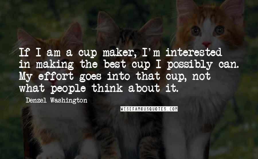 Denzel Washington Quotes: If I am a cup maker, I'm interested in making the best cup I possibly can. My effort goes into that cup, not what people think about it.