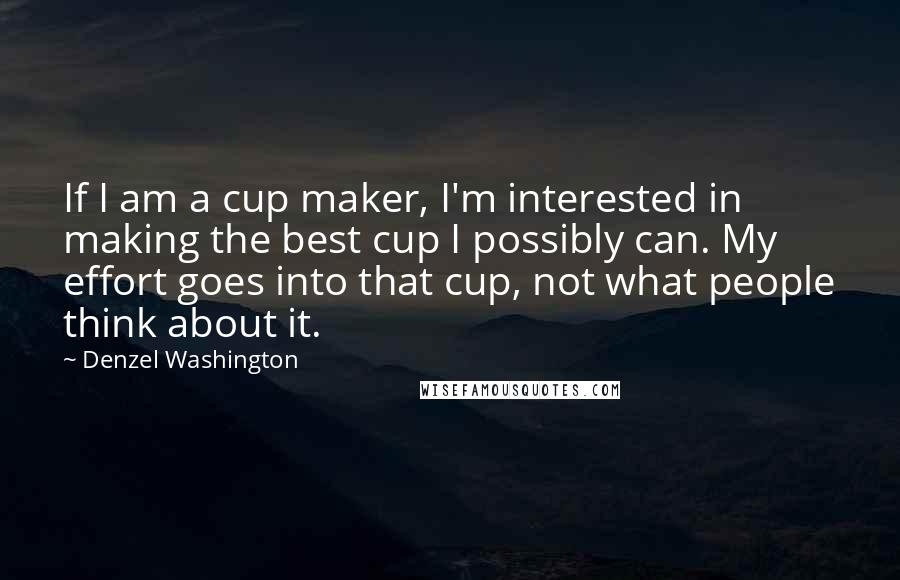 Denzel Washington Quotes: If I am a cup maker, I'm interested in making the best cup I possibly can. My effort goes into that cup, not what people think about it.