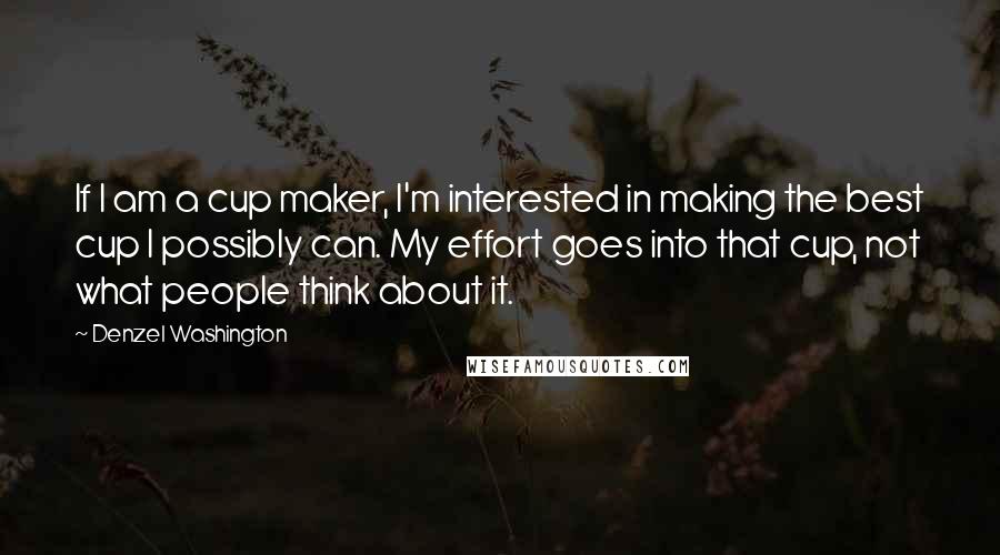 Denzel Washington Quotes: If I am a cup maker, I'm interested in making the best cup I possibly can. My effort goes into that cup, not what people think about it.