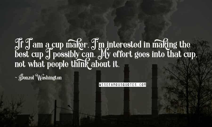 Denzel Washington Quotes: If I am a cup maker, I'm interested in making the best cup I possibly can. My effort goes into that cup, not what people think about it.