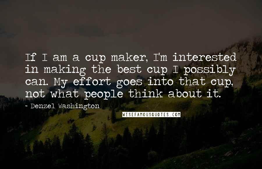 Denzel Washington Quotes: If I am a cup maker, I'm interested in making the best cup I possibly can. My effort goes into that cup, not what people think about it.