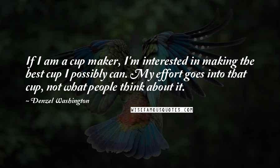 Denzel Washington Quotes: If I am a cup maker, I'm interested in making the best cup I possibly can. My effort goes into that cup, not what people think about it.