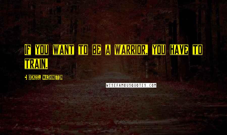 Denzel Washington Quotes: If you want to be a warrior, you have to train.