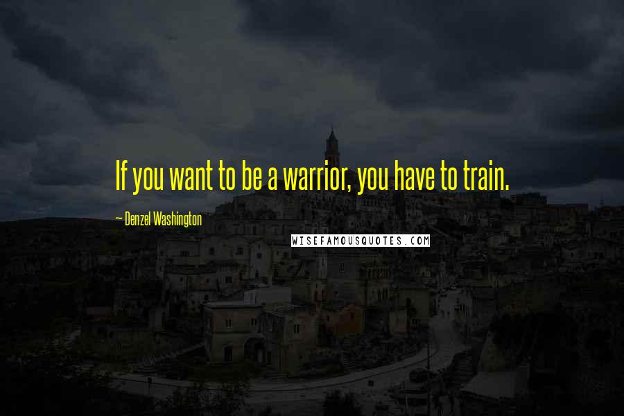 Denzel Washington Quotes: If you want to be a warrior, you have to train.