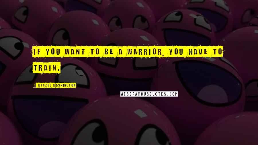 Denzel Washington Quotes: If you want to be a warrior, you have to train.