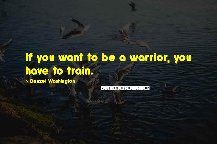 Denzel Washington Quotes: If you want to be a warrior, you have to train.