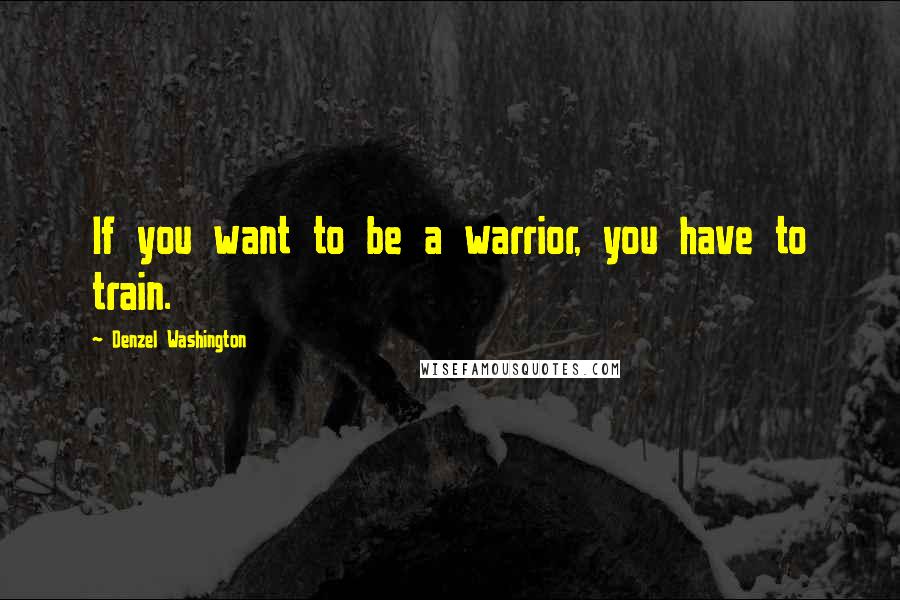 Denzel Washington Quotes: If you want to be a warrior, you have to train.