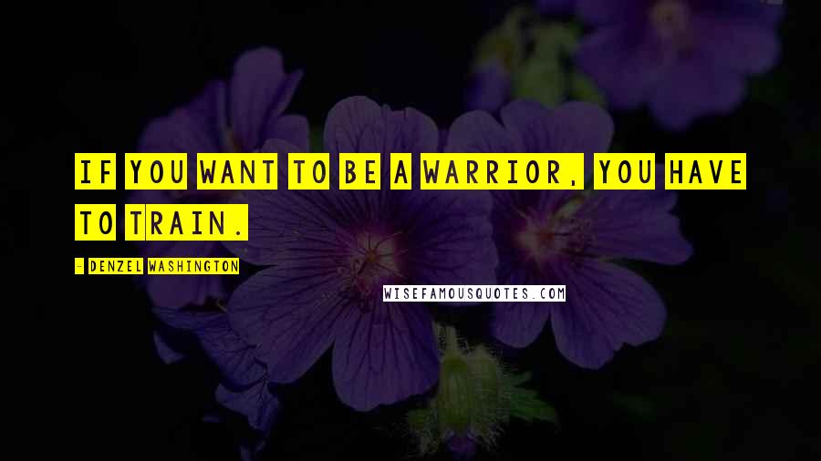 Denzel Washington Quotes: If you want to be a warrior, you have to train.