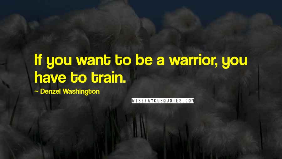 Denzel Washington Quotes: If you want to be a warrior, you have to train.