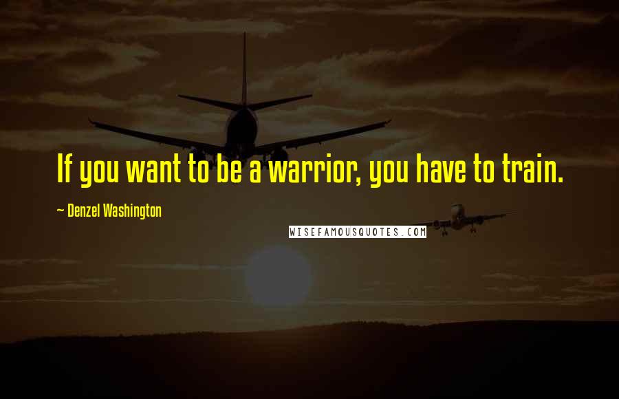 Denzel Washington Quotes: If you want to be a warrior, you have to train.