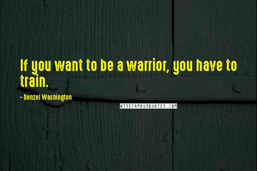 Denzel Washington Quotes: If you want to be a warrior, you have to train.