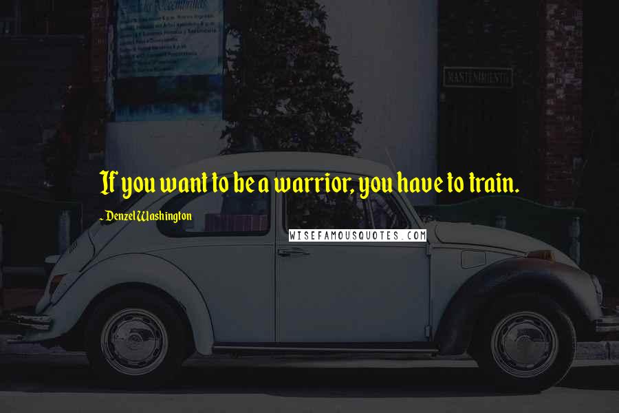 Denzel Washington Quotes: If you want to be a warrior, you have to train.