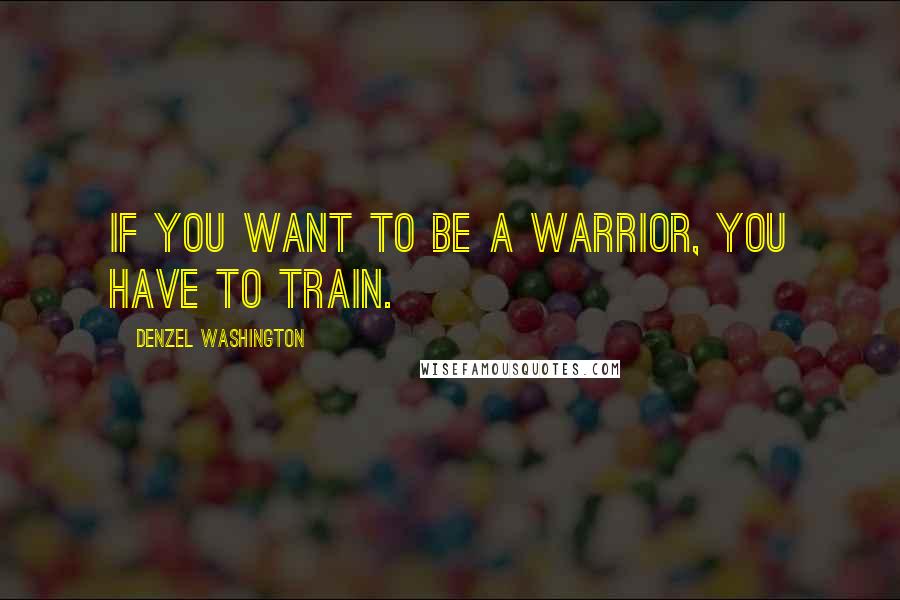 Denzel Washington Quotes: If you want to be a warrior, you have to train.