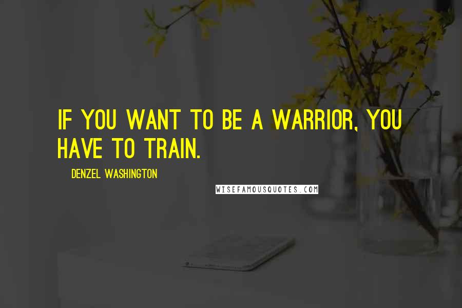 Denzel Washington Quotes: If you want to be a warrior, you have to train.