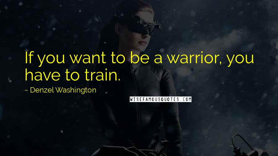 Denzel Washington Quotes: If you want to be a warrior, you have to train.