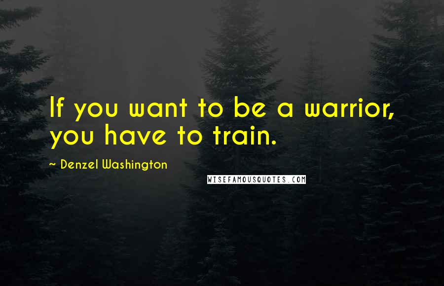 Denzel Washington Quotes: If you want to be a warrior, you have to train.