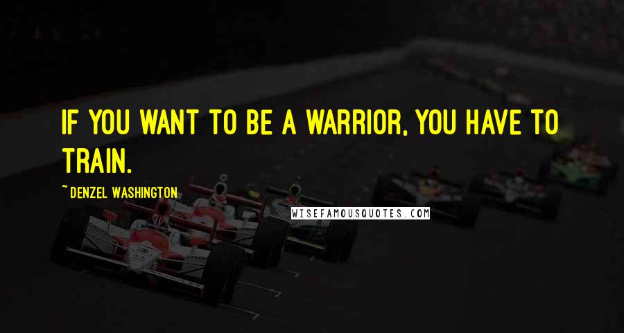 Denzel Washington Quotes: If you want to be a warrior, you have to train.