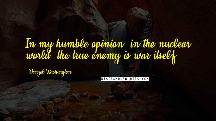 Denzel Washington Quotes: In my humble opinion, in the nuclear world, the true enemy is war itself.
